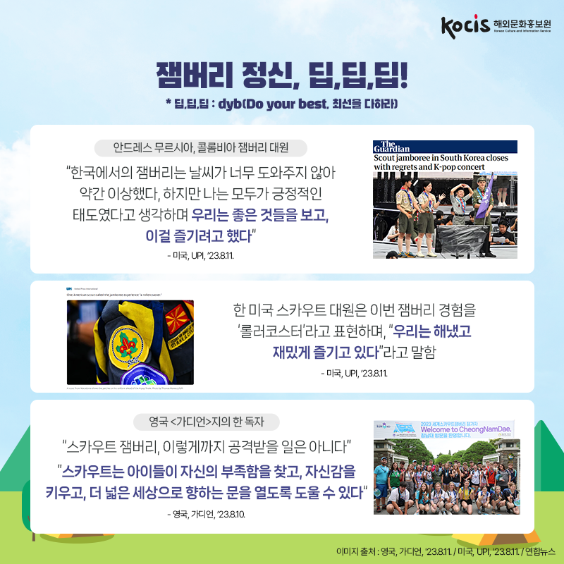잼버리 정신, 딥,딥,딥! * 딥,딥,딥 : dyb(Do your best, 최선을 다하라)  <안드레스 무르시아, 콜롬비아 잼버리 대원> “한국에서의 잼버리는 날씨가 너무 도와주지 않아 약간 이상했다. 하지만 나는 모두가 긍정적인 태도였다고 생각하며 우리는 좋은 것들을 보고, 이걸 즐기려고 했다” - 미국, UPI, ’23.8.11.  한 미국 스카우트 대원은 이번 잼버리 경험을 ‘롤러코스터’라고 표현하며, “우리는 해냈고 재밌게 즐기고 있다”라고 말함 - 미국, UPI, ’23.8.11.  <영국 <가디언>지의 한 독자> “스카우트 잼버리, 이렇게까지 공격받을 일은 아니다”  “스카우트는 아이들이 자신의 부족함을 찾고, 자신감을 키우고, 더 넓은 세상으로 향하는 문을 열도록 도울 수 있다” - 영국, 가디언, ’23.8.10.