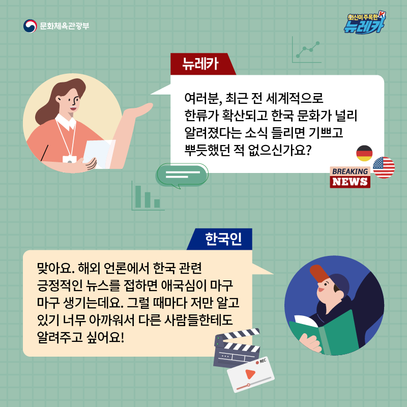 뉴레카  여러분, 최근 전 세계적으로 한류가 확산되고 한국 문화가 널리 알려졌다는 소식 들리면 기쁘고 뿌듯했던 적 없으신가요?  한국인  맞아요. 해외 언론에서 한국 관련 긍정적인 뉴스를 접하면 애국심이 마구마구 생기는데요. 그럴 때마다 저만 알고 있기 너무 아까워서 다른 사람들한테도 알려주고 싶어요!