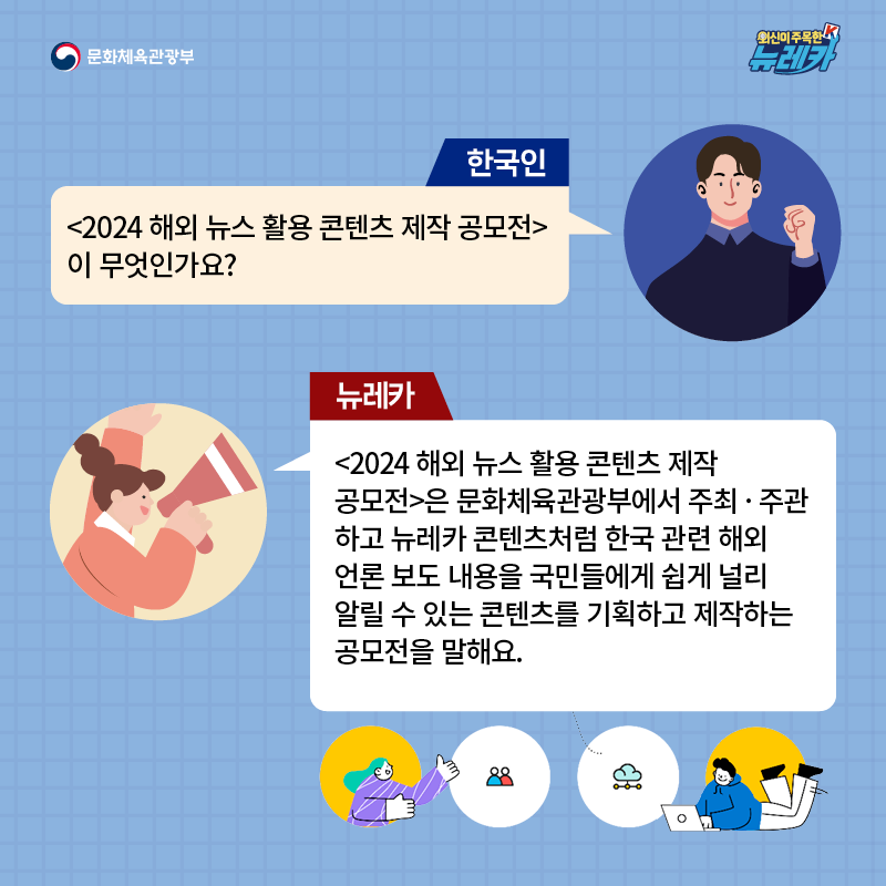 한국인  [2024 해외 뉴스 활용 콘텐츠 제작 공모전] 이 무엇인가요?  뉴레카  [2024 해외 뉴스 활용 콘텐츠 제작 공모전]은 문화체육관광부에서 주최 · 주관하고 뉴레카 콘텐츠처럼 한국 관련 해외 언론 보도 내용을 국민들에게 쉽게 널리 알릴 수 있는 콘텐츠를 기획하고 제작하는 공모전을 말해요.