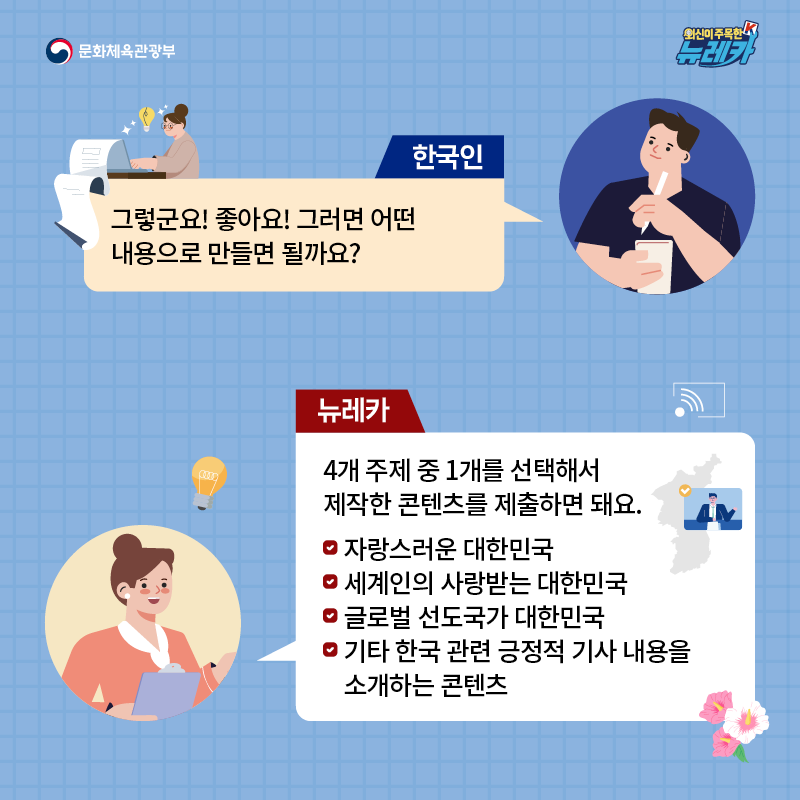 한국인  그렇군요! 좋아요! 그러면 어떤 내용으로 만들면 될까요?  뉴레카  4개 주제 중 1개를 선택해서 제작한 콘텐츠를 제출하면 돼요.  ∙ 자랑스러운 대한민국 ∙ 세계인의 사랑받는 대한민국 ∙ 글로벌 선도국가 대한민국 ∙ 기타 한국 관련 긍정적 기사 내용을 소개하는 콘텐츠