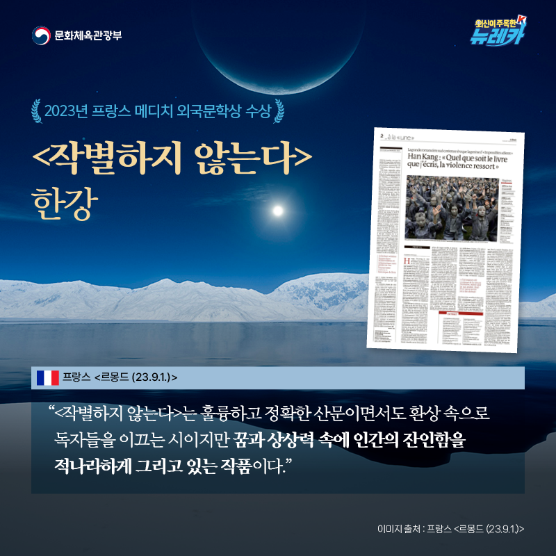 2023년 프랑스 메디치 외국문학상 수상 [작별하지 않는다] 한강  “[작별하지 않는다]는 훌륭하고 정확한 산문이면서도 환상 속으로 독자들을 이끄는 시이지만 꿈과 상상력 속에 인간의 잔인함을 적나라하게 그리고 있는 작품이다.” -프랑스 [르몽드 (23.9.1.)]