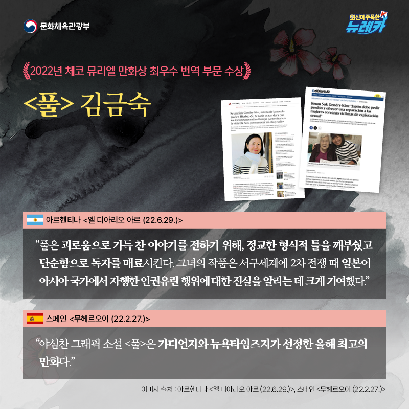 2022년 체코 뮤리엘 만화상 최우수 번역 부문 수상 [풀] 김금숙  “풀은 괴로움으로 가득 찬 이야기를 전하기 위해, 정교한 형식적 틀을 깨부쉈고 단순함으로 독자를 매료시킨다. 그녀의 작품은 서구세계에 2차 전쟁 때 일본이 아시아 국가에서 자행한 인권유린 행위에 대한 진실을 알리는 데 크게 기여했다.” -아르헨티나 [엘 디아리오 아르 (22.6.29.)]  “야심찬 그래픽 소설 [풀]은 가디언지와 뉴욕타임즈지가 선정한 올해 최고의 만화다.” -스페인 [무헤르오이 (22.2.27.)]