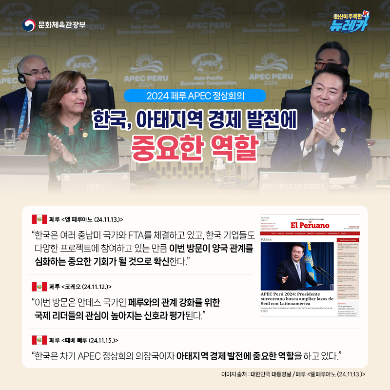 [2024 페루 APEC 정상회의] 한국, 아태지역 경제 발전에 중요한 역할  “한국은 여러 중남미 국가와 FTA를 체결하고 있고, 한국 기업들도 다양한 프로젝트에 참여하고 있는 만큼 이번 방문이 양국 관계를 심화하는 중요한 기회가 될 것으로 확신한다.” -페루 [엘 페루아노 (24.11.13.)]  “이번 방문은 안데스 국가인 페루와의 관계 강화를 위한 국제 리더들의 관심이 높아지는 신호라 평가된다.” -페루 [코레오 (24.11.12.)]  “한국은 차기 APEC 정상회의 의장국이자 아태지역 경제 발전에 중요한 역할을 하고 있다.” -페루 [떼베 뻬루 (24.11.15.)]