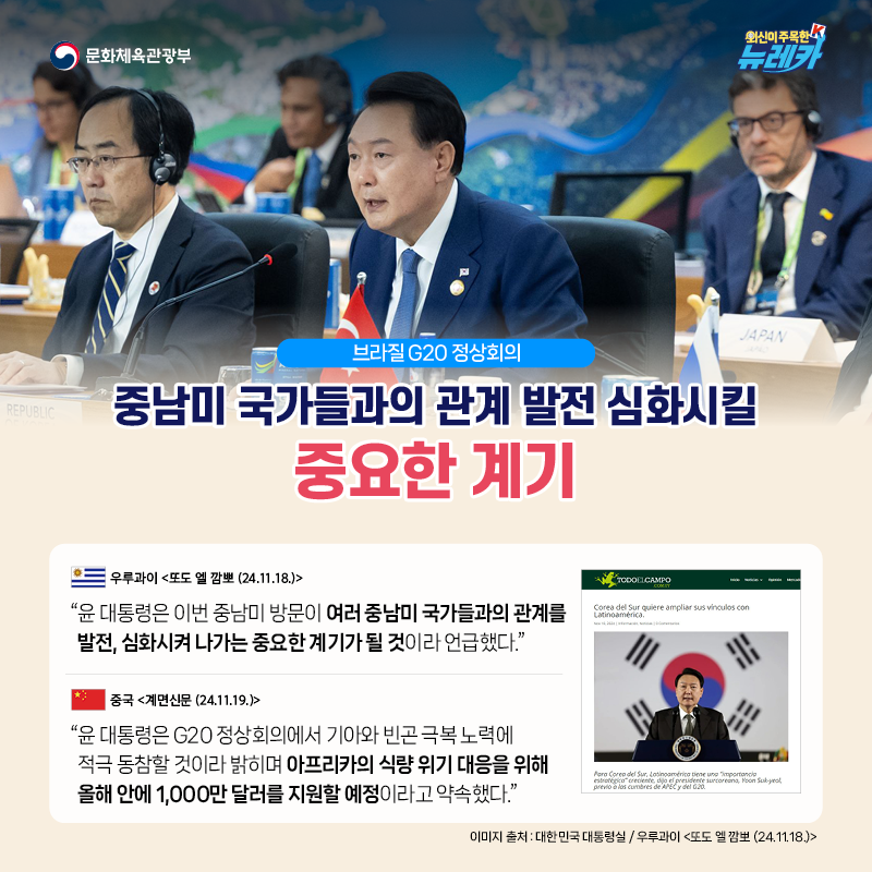 [브라질 G20 정상회의] 중남미 국가들과의 관계 발전 심화시킬 중요한 계기  “윤 대통령은 이번 중남미 방문이 여러 중남미 국가들과의 관계를 발전, 심화시켜 나가는 중요한 계기가 될 것이라 언급했다.” -우루과이 [또도 엘 깜뽀 (24.11.18.)]  “윤 대통령은 G20 정상회의에서 기아와 빈곤 극복 노력에 적극 동참할 것이라 밝히며 아프리카의 식량 위기 대응을 위해 올해 안에 1,000만 달러를 지원할 예정이라고 약속했다.” -중국 [계면신문 (24.11.19.)]