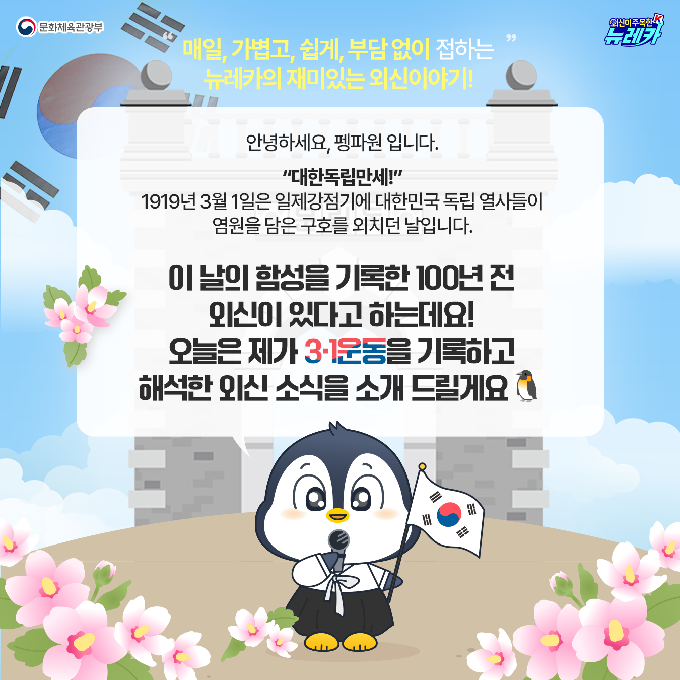 문화체육관광부 외신이주목한k 뉴레카 매일, 가볍고, 쉽게, 부담 없이 접하는 뉴레카의 재미있는 외신이야기! 안녕하세요, 펭파원 입니다.  “대한독립만세!” 1919년 3월 1일은 일제강점기에 대한민국 독립 열사들이 염원을 담은 구호를 외치던 날입니다. 이 날의 함성을 기록한 100년 전 외신이 있다고 하는데요! 오늘은 제가 3·1운동을 기록하고 해석한 외신 소식을 소개 드릴게요