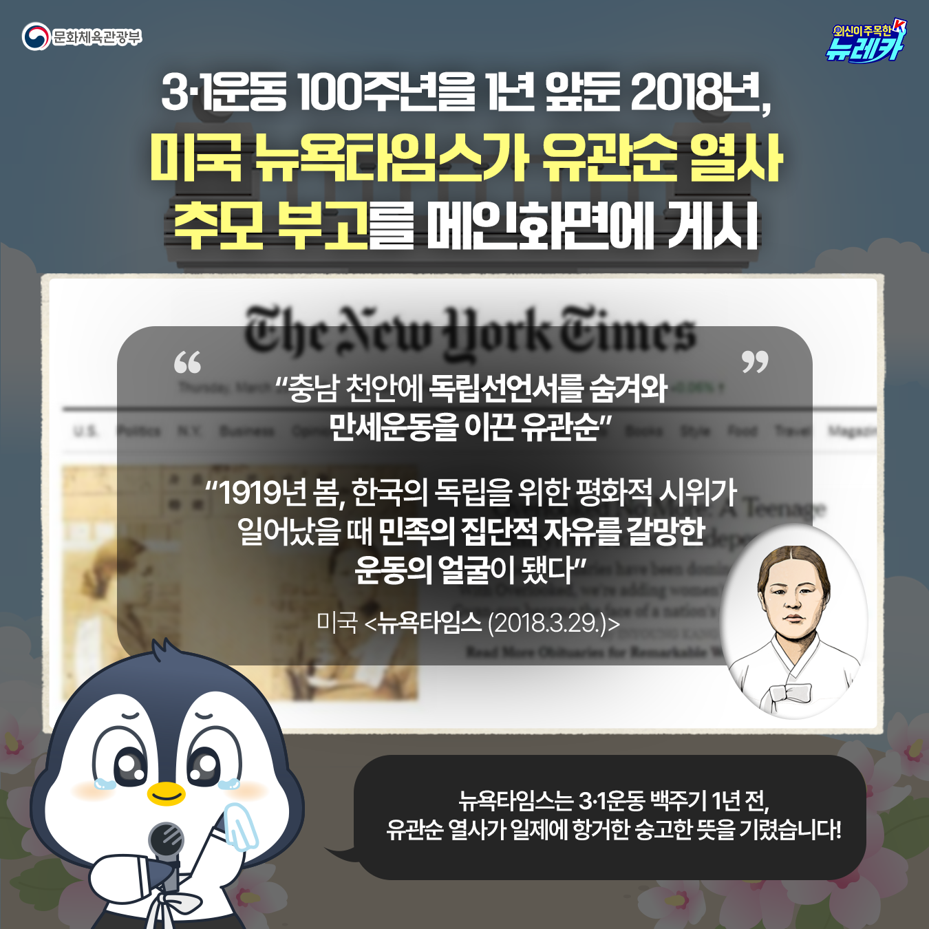 3·1운동 100주년을 1년 앞둔 2018년, 미국 뉴욕타임스가 유관순 열사 추모 부고를 메인화면에 게시  “충남 천안에 독립선언서를 숨겨와 만세운동을 이끈 유관순”  “1919년 봄, 한국의 독립을 위한 평화적 시위가 일어났을 때 민족의 집단적 자유를 갈망한 운동의 얼굴이 됐다”  미국 <뉴욕타임스 (’18.3.29.)>  뉴욕타임스는 3·1운동 백주기 1년 전,  유관순 열사가 일제에 항거한  숭고한 뜻을 기렸습니다!