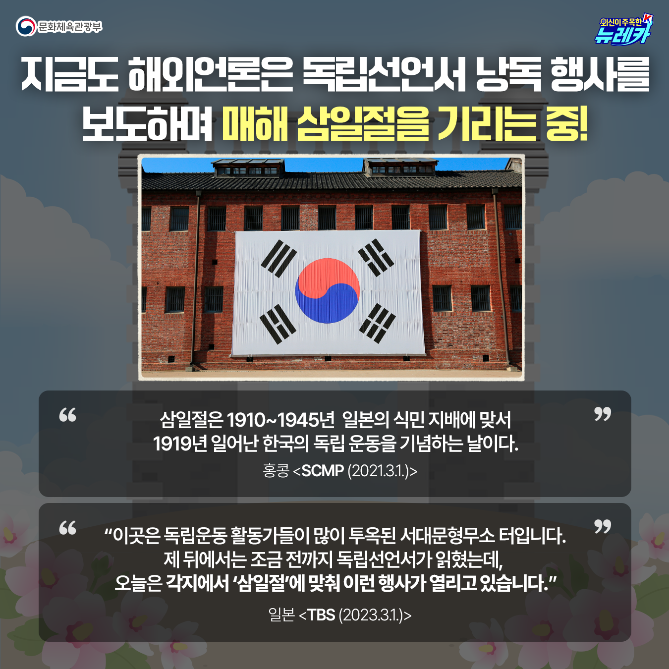지금도 해외언론은 독립선언서 낭독 행사를 보도하며  매해 삼일절을 기리는 중!  삼일절은 1910~1945년  일본의 식민 지배에 맞서 1919년 일어난  한국의 독립 운동을 기념하는 날이다.  홍콩 <SCMP (‘21.3.1.)>   “이곳은 독립운동 활동가들이  많이 투옥된 서대문형무소 터입니다.  제 뒤에서는 조금 전까지 독립선언서가 읽혔는데,  오늘은 각지에서 ‘삼일절’에 맞춰 이런 행사가 열리고 있습니다”. 일본 <TBS (‘23.3.1.)>