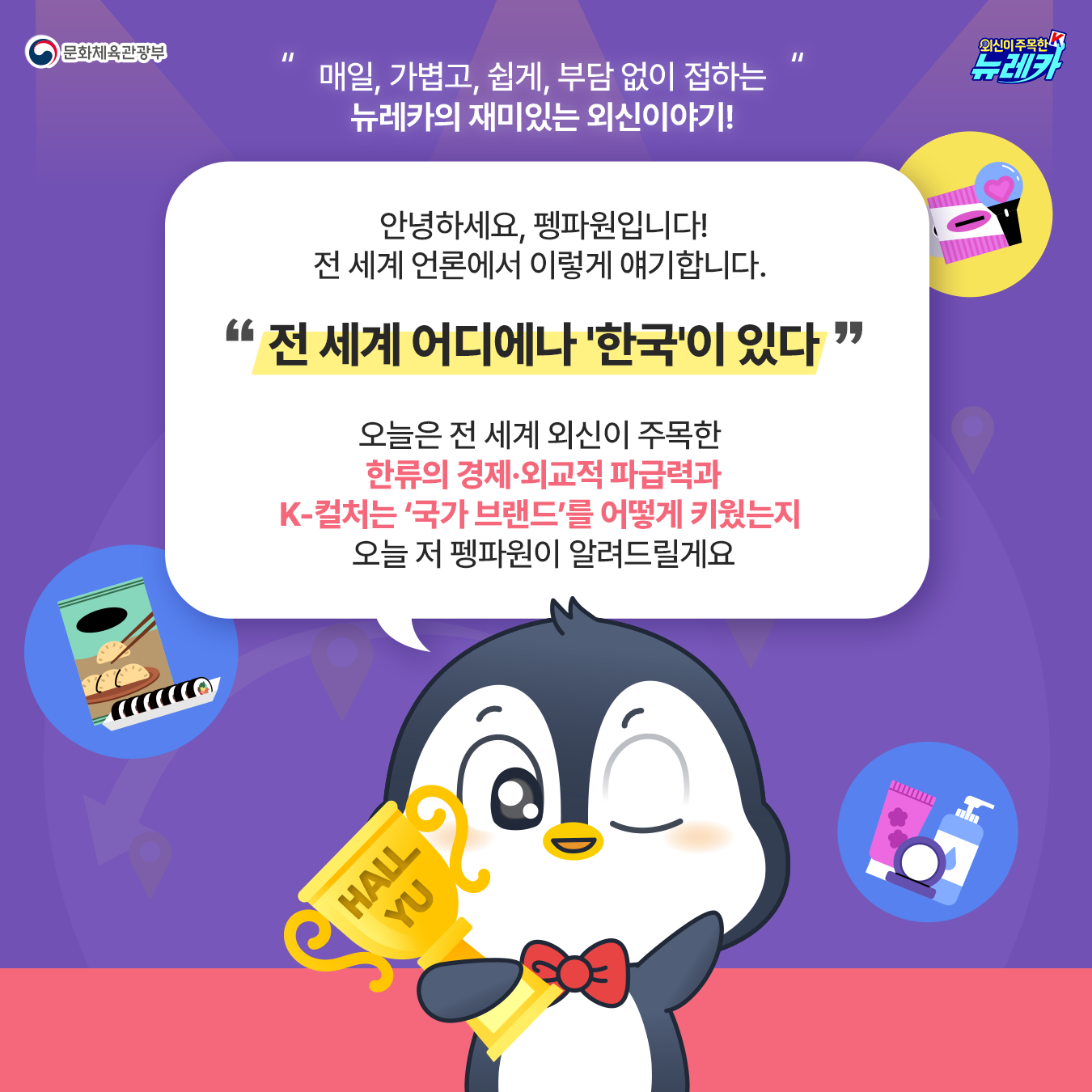 매일, 가볍고, 쉽게, 부담 없이 접하는 뉴레카의 재미있는 외신이야기! 안녕하세요, 펭파원입니다! 전 세계 언론에서 이렇게 얘기합니다.   "전 세계 어디에나 '한국'이 있다"  오늘은 전 세계 외신이 주목한  한류의 경제·외교적 파급력과 K-컬처는 ‘국가 브랜드’를 어떻게 키웠는지  오늘 저 펭파원이 알려드릴게요  😉